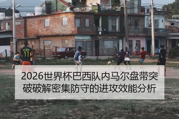 2026世界杯巴西队内马尔盘带突破破解密集防守的进攻效能分析