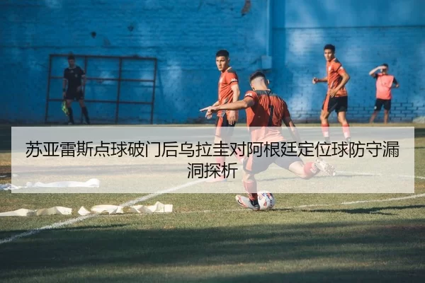 苏亚雷斯点球破门后乌拉圭对阿根廷定位球防守漏洞探析